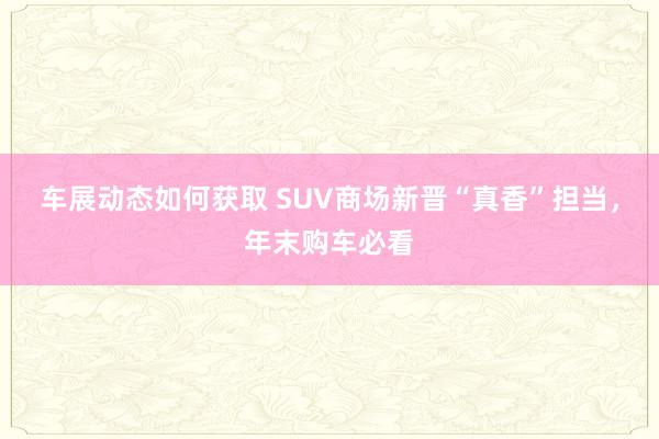 车展动态如何获取 SUV商场新晋“真香”担当，年末购车必看