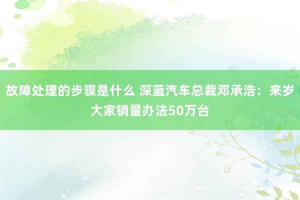 故障处理的步骤是什么 深蓝汽车总裁邓承浩：来岁大家销量办法50万台