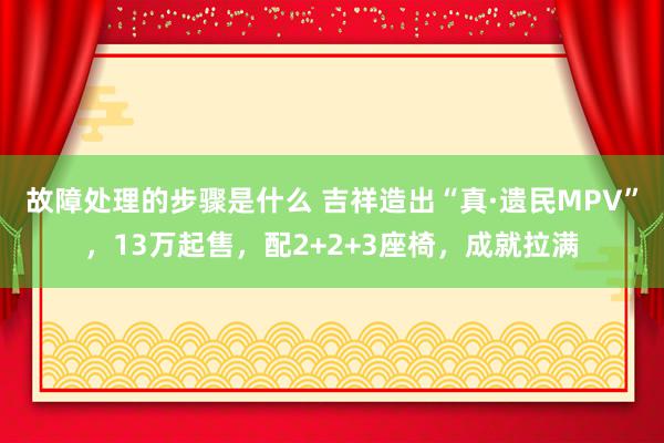 故障处理的步骤是什么 吉祥造出“真·遗民MPV”，13万起售，配2+2+3座椅，成就拉满