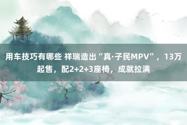 用车技巧有哪些 祥瑞造出“真·子民MPV”，13万起售，配2+2+3座椅，成就拉满