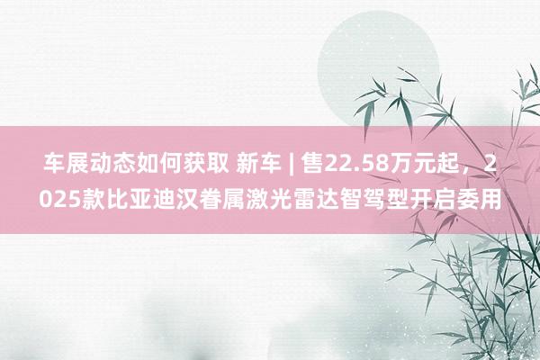 车展动态如何获取 新车 | 售22.58万元起，2025款比亚迪汉眷属激光雷达智驾型开启委用