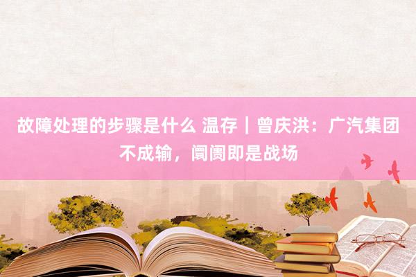 故障处理的步骤是什么 温存｜曾庆洪：广汽集团不成输，阛阓即是战场