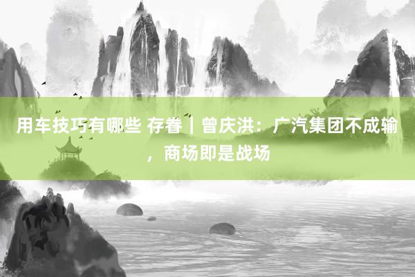 用车技巧有哪些 存眷｜曾庆洪：广汽集团不成输，商场即是战场