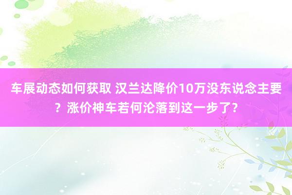 车展动态如何获取 汉兰达降价10万没东说念主要？涨价神车若何沦落到这一步了？