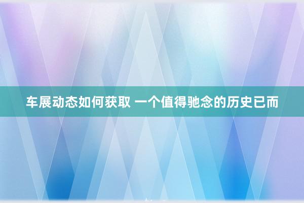 车展动态如何获取 一个值得驰念的历史已而