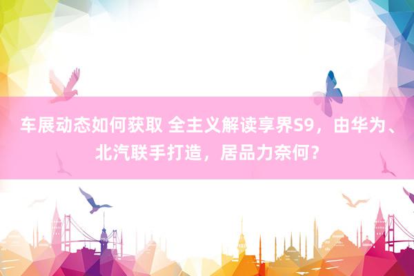 车展动态如何获取 全主义解读享界S9，由华为、北汽联手打造，居品力奈何？