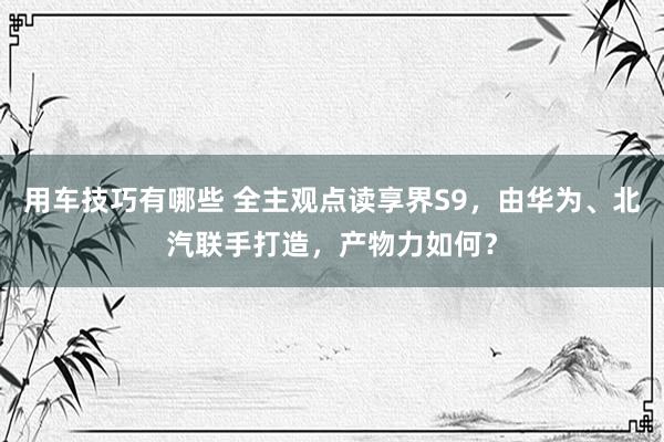 用车技巧有哪些 全主观点读享界S9，由华为、北汽联手打造，产物力如何？