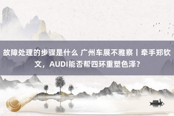 故障处理的步骤是什么 广州车展不雅察丨牵手郑钦文，AUDI能否帮四环重塑色泽？