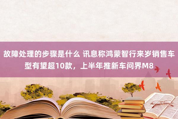 故障处理的步骤是什么 讯息称鸿蒙智行来岁销售车型有望超10款，上半年推新车问界M8