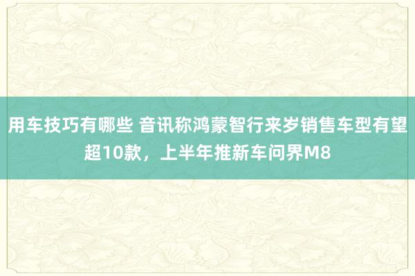 用车技巧有哪些 音讯称鸿蒙智行来岁销售车型有望超10款，上半年推新车问界M8