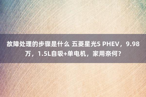 故障处理的步骤是什么 五菱星光S PHEV，9.98万，1.5L自吸+单电机，家用奈何？