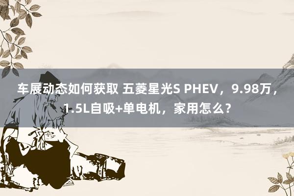 车展动态如何获取 五菱星光S PHEV，9.98万，1.5L自吸+单电机，家用怎么？