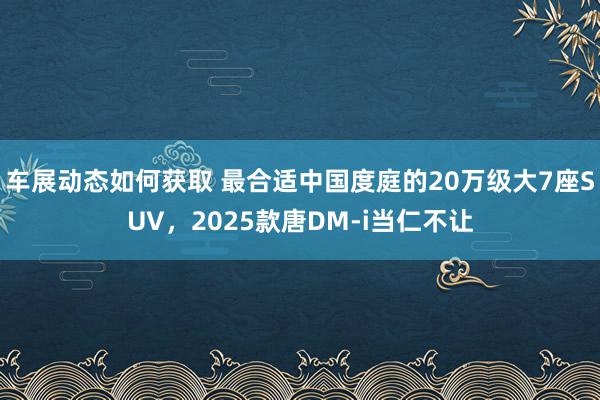 车展动态如何获取 最合适中国度庭的20万级大7座SUV，2025款唐DM-i当仁不让