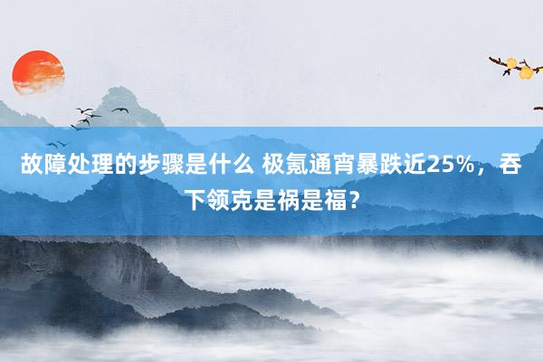 故障处理的步骤是什么 极氪通宵暴跌近25%，吞下领克是祸是福？