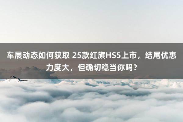 车展动态如何获取 25款红旗HS5上市，结尾优惠力度大，但确切稳当你吗？