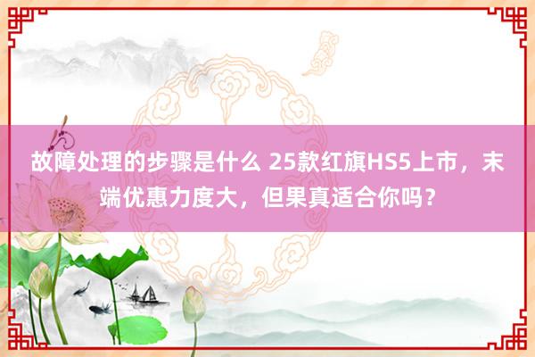 故障处理的步骤是什么 25款红旗HS5上市，末端优惠力度大，但果真适合你吗？