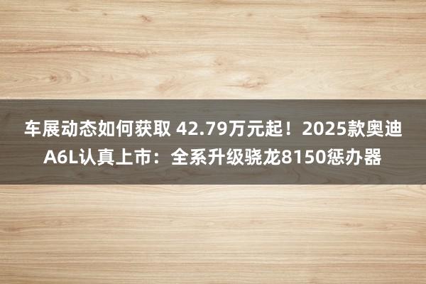 车展动态如何获取 42.79万元起！2025款奥迪A6L认真上市：全系升级骁龙8150惩办器