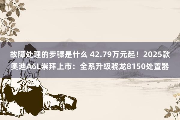 故障处理的步骤是什么 42.79万元起！2025款奥迪A6L崇拜上市：全系升级骁龙8150处置器