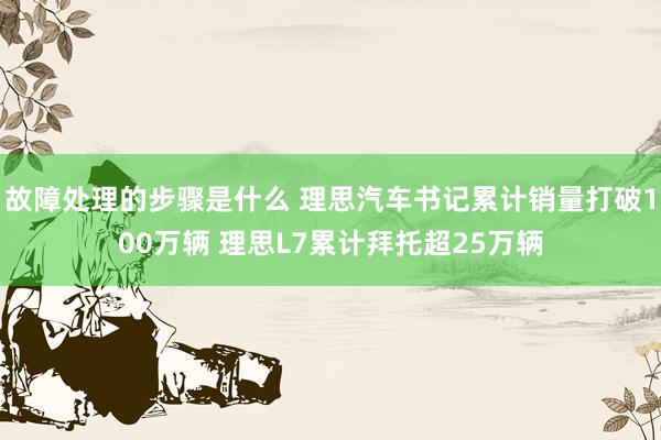 故障处理的步骤是什么 理思汽车书记累计销量打破100万辆 理思L7累计拜托超25万辆