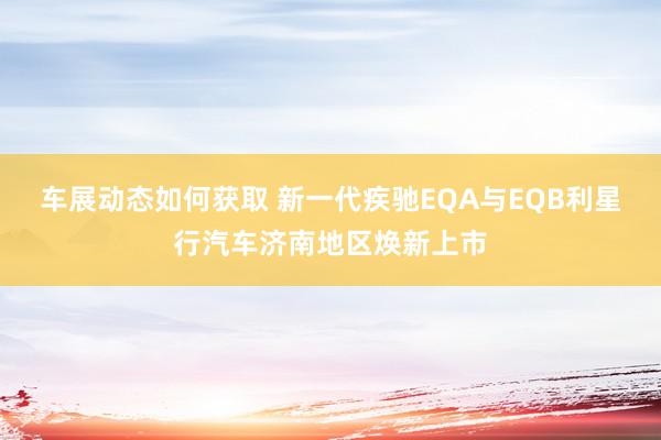 车展动态如何获取 新一代疾驰EQA与EQB利星行汽车济南地区焕新上市