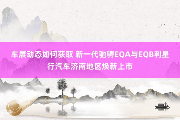 车展动态如何获取 新一代驰骋EQA与EQB利星行汽车济南地区焕新上市