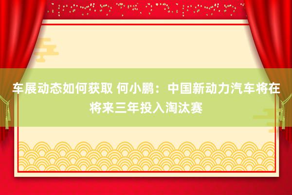 车展动态如何获取 何小鹏：中国新动力汽车将在将来三年投入淘汰赛