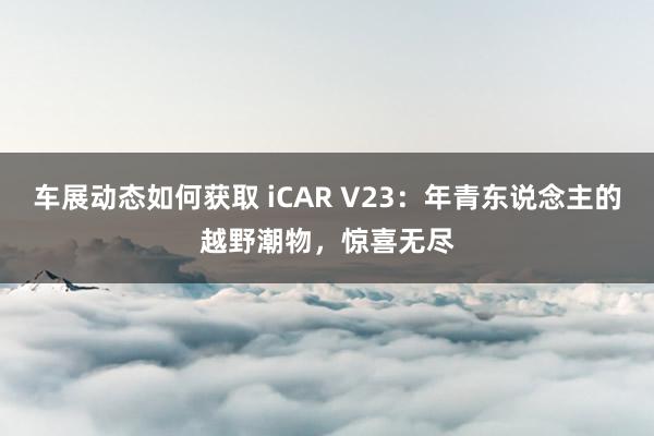 车展动态如何获取 iCAR V23：年青东说念主的越野潮物，惊喜无尽