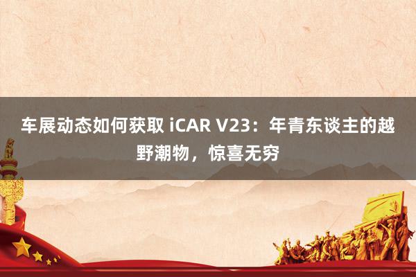 车展动态如何获取 iCAR V23：年青东谈主的越野潮物，惊喜无穷