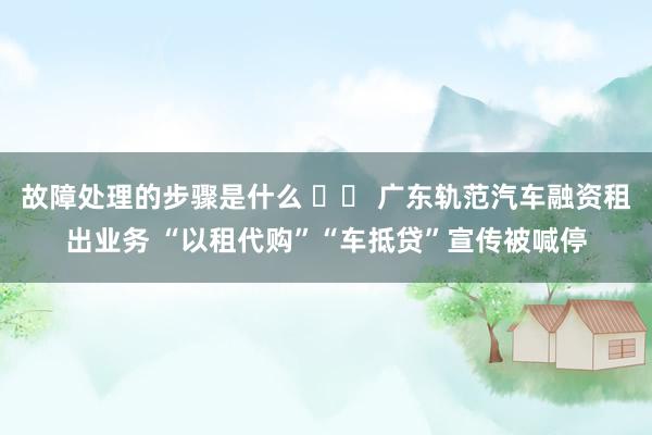 故障处理的步骤是什么 		 广东轨范汽车融资租出业务 “以租代购”“车抵贷”宣传被喊停