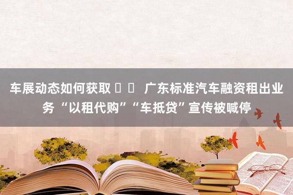 车展动态如何获取 		 广东标准汽车融资租出业务 “以租代购”“车抵贷”宣传被喊停