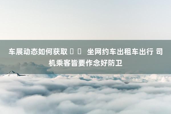 车展动态如何获取 		 坐网约车出租车出行 司机乘客皆要作念好防卫