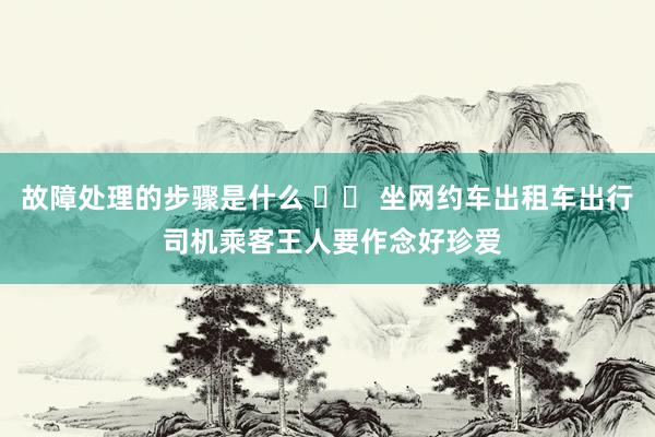 故障处理的步骤是什么 		 坐网约车出租车出行 司机乘客王人要作念好珍爱