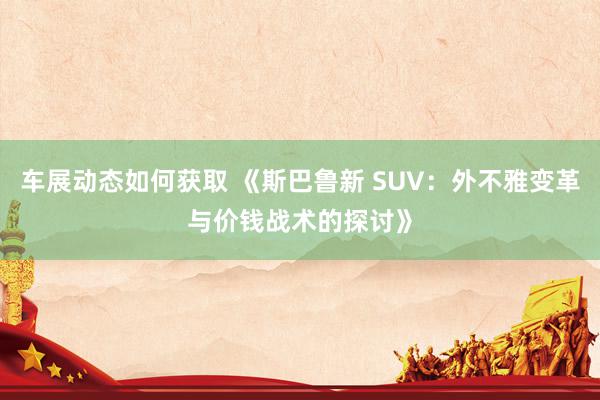 车展动态如何获取 《斯巴鲁新 SUV：外不雅变革与价钱战术的探讨》