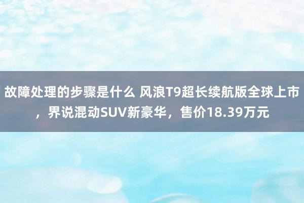 故障处理的步骤是什么 风浪T9超长续航版全球上市，界说混动SUV新豪华，售价18.39万元