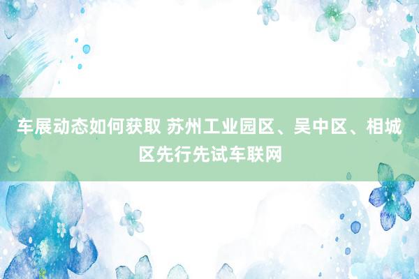 车展动态如何获取 苏州工业园区、吴中区、相城区先行先试车联网