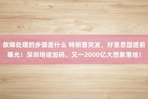 故障处理的步骤是什么 特朗普突发，好意思国提前曝光！深圳络续加码，又一2000亿大想象落地！