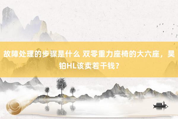 故障处理的步骤是什么 双零重力座椅的大六座，昊铂HL该卖若干钱？