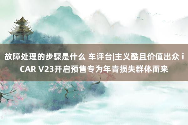 故障处理的步骤是什么 车评台|主义酷且价值出众 iCAR V23开启预售专为年青损失群体而来