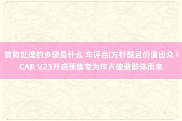 故障处理的步骤是什么 车评台|方针酷且价值出众 iCAR V23开启预售专为年青破费群体而来