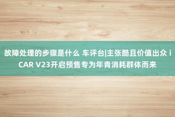 故障处理的步骤是什么 车评台|主张酷且价值出众 iCAR V23开启预售专为年青消耗群体而来