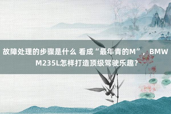 故障处理的步骤是什么 看成“最年青的M”，BMW M235L怎样打造顶级驾驶乐趣？