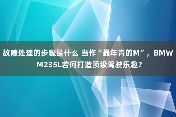 故障处理的步骤是什么 当作“最年青的M”，BMW M235L若何打造顶级驾驶乐趣？