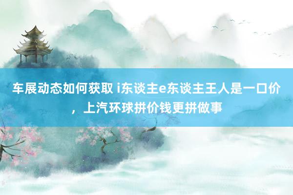 车展动态如何获取 i东谈主e东谈主王人是一口价，上汽环球拼价钱更拼做事