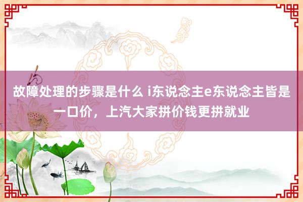 故障处理的步骤是什么 i东说念主e东说念主皆是一口价，上汽大家拼价钱更拼就业