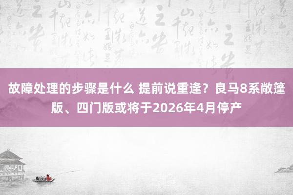 故障处理的步骤是什么 提前说重逢？良马8系敞篷版、四门版或将于2026年4月停产