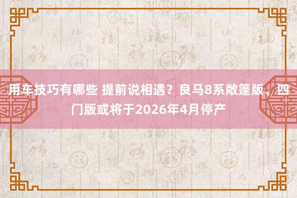 用车技巧有哪些 提前说相遇？良马8系敞篷版、四门版或将于2026年4月停产