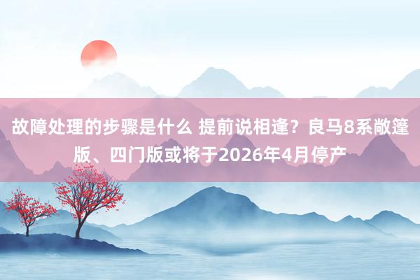 故障处理的步骤是什么 提前说相逢？良马8系敞篷版、四门版或将于2026年4月停产