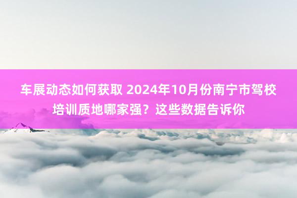 车展动态如何获取 2024年10月份南宁市驾校培训质地哪家强？这些数据告诉你