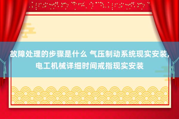 故障处理的步骤是什么 气压制动系统现实安装,电工机械详细时间戒指现实安装