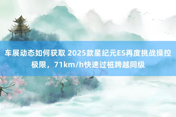 车展动态如何获取 2025款星纪元ES再度挑战操控极限，71km/h快速过桩跨越同级